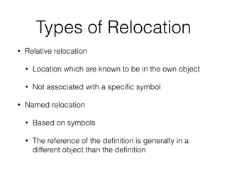 Types of Relocation
• Relative relocation
• Location which are known to be in the own object
• Not associated with a speciﬁc symbol
• Named relocation
• Based on symbols
• The reference of the deﬁnition is generally in a
different object than the deﬁnition
 