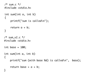 /* sum.c */
#include <stdio.h>
int sum(int a, int b)
{
printf("sum is calledn");
return a + b;
}
/* sum_v2.c */
#include <stdio.h>
int base = 100;
int sum(int a, int b)
{
printf("sum (with base %d) is calledn", base);
return base + a + b;
}
 