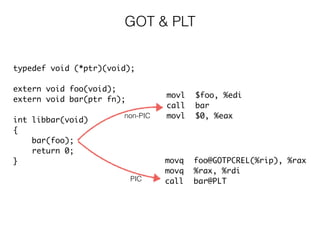 GOT & PLT
movl $foo, %edi
call bar
movl $0, %eax
movq foo@GOTPCREL(%rip), %rax
movq %rax, %rdi
call bar@PLT
typedef void (*ptr)(void);
extern void foo(void);
extern void bar(ptr fn);
int libbar(void)
{
bar(foo);
return 0;
}
PIC
non-PIC
 
