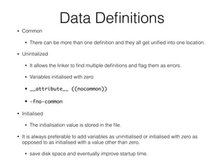 Data Deﬁnitions
• Common
• There can be more than one deﬁnition and they all get uniﬁed into one location.
• Unintialized
• It allows the linker to ﬁnd multiple deﬁnitions and ﬂag them as errors.
• Variables initialised with zero
• __attribute__ ((nocommon))
• -fno-common
• Initialised
• The initialisation value is stored in the ﬁle.
• It is always preferable to add variables as uninitialised or initialised with zero as
opposed to as initialised with a value other than zero.
• save disk space and eventually improve startup time.
 