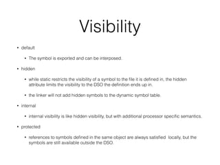 Visibility
• default
• The symbol is exported and can be interposed.
• hidden
• while static restricts the visibility of a symbol to the ﬁle it is deﬁned in, the hidden
attribute limits the visibility to the DSO the deﬁnition ends up in.
• the linker will not add hidden symbols to the dynamic symbol table.
• internal
• internal visibility is like hidden visibility, but with additional processor speciﬁc semantics.
• protected
• references to symbols deﬁned in the same object are always satisﬁed locally, but the
symbols are still available outside the DSO.
 