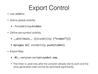 Export Control
• Use static
• Deﬁne global visibility
• -fvisibility=hidden
• Deﬁne per-symbol visibility
• __attribute__ ((visibility (“hidden”)))
• #pragma GCC visibility push(hidden)
• Export Map
• -Wl,—version-script=symbol.map
• The linker is used only after the compiler already did its work and the
once generated code cannot be optimised signiﬁcantly.
 