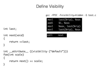 Deﬁne Visibility
gcc -fPIC -fvisibility=hidden -S test.c
int last;
int next(void)
{
return ++last;
}
int __attribute__ ((visibility (“default”)))
foo(int scale)
{
return next() << scale; 
}
 