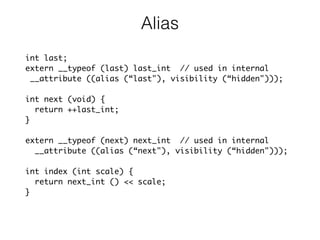 Alias
int last;
extern __typeof (last) last_int // used in internal
__attribute ((alias (“last"), visibility (“hidden")));
int next (void) {
return ++last_int;
}
extern __typeof (next) next_int // used in internal
__attribute ((alias (“next"), visibility (“hidden")));
int index (int scale) {
return next_int () << scale;
}
 