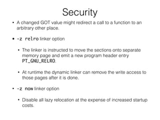 Security
• A changed GOT value might redirect a call to a function to an
arbitrary other place.
• -z relro linker option
• The linker is instructed to move the sections onto separate
memory page and emit a new program header entry
PT_GNU_RELRO.
• At runtime the dynamic linker can remove the write access to
those pages after it is done.
• -z now linker option
• Disable all lazy relocation at the expense of increased startup
costs.
 