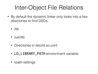 Inter-Object File Relations
• By default the dynamic linker only looks into a few
directories to ﬁnd DSOs.
• /lib
• /usr/lib
• Directories in /etc/ld.so.conf
• LD_LIBRARY_PATH environment variable
• rpath settings
 