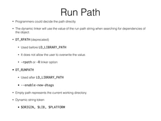 Run Path
• Programmers could decide the path directly.
• The dynamic linker will use the value of the run path string when searching for dependencies of
the object.
• DT_RPATH (deprecated)
• Used before LD_LIBRARY_PATH
• It does not allow the user to overwrite the value.
• -rpath or -R linker option
• DT_RUNPATH
• Used after LD_LIBRARY_PATH
• --enable-new-dtags
• Empty path represents the current working directory.
• Dynamic string token
• $ORIGIN, $LIB, $PLATFORM
 