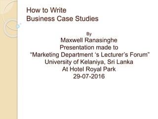 How to Write
Business Case Studies
By
Maxwell Ranasinghe
Presentation made to
“Marketing Department ‘s Lecturer’s Forum”
University of Kelaniya, Sri Lanka
At Hotel Royal Park
29-07-2016
 
