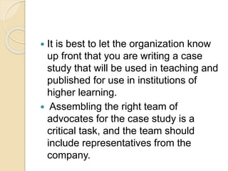  It is best to let the organization know
up front that you are writing a case
study that will be used in teaching and
published for use in institutions of
higher learning.
 Assembling the right team of
advocates for the case study is a
critical task, and the team should
include representatives from the
company.
 
