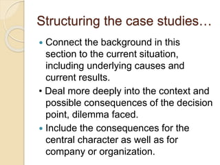 Structuring the case studies…
 Connect the background in this
section to the current situation,
including underlying causes and
current results.
• Deal more deeply into the context and
possible consequences of the decision
point, dilemma faced.
 Include the consequences for the
central character as well as for
company or organization.
 