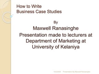 How to Write
Business Case Studies
By
Maxwell Ranasinghe
Presentation made to lecturers at
Department of Marketing at
University of Kelaniya
10/2/2020 Presentation By Maxwell Ranasinghe
 
