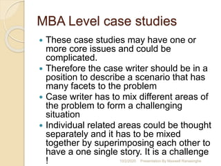 MBA Level case studies
 These case studies may have one or
more core issues and could be
complicated.
 Therefore the case writer should be in a
position to describe a scenario that has
many facets to the problem
 Case writer has to mix different areas of
the problem to form a challenging
situation
 Individual related areas could be thought
separately and it has to be mixed
together by superimposing each other to
have a one single story. It is a challenge
! 10/2/2020 Presentation By Maxwell Ranasinghe
 