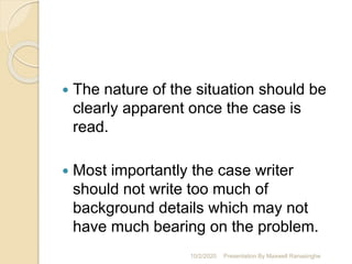  The nature of the situation should be
clearly apparent once the case is
read.
 Most importantly the case writer
should not write too much of
background details which may not
have much bearing on the problem.
10/2/2020 Presentation By Maxwell Ranasinghe
 