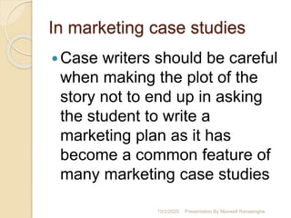 In marketing case studies
Case writers should be careful
when making the plot of the
story not to end up in asking
the student to write a
marketing plan as it has
become a common feature of
many marketing case studies
10/2/2020 Presentation By Maxwell Ranasinghe
 