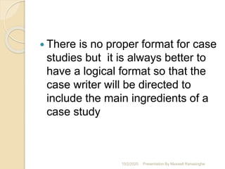  There is no proper format for case
studies but it is always better to
have a logical format so that the
case writer will be directed to
include the main ingredients of a
case study
10/2/2020 Presentation By Maxwell Ranasinghe
 