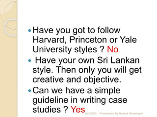 Have you got to follow
Harvard, Princeton or Yale
University styles ? No
 Have your own Sri Lankan
style. Then only you will get
creative and objective.
Can we have a simple
guideline in writing case
studies ? Yes10/2/2020 Presentation By Maxwell Ranasinghe
 
