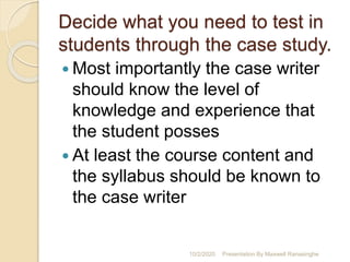 Decide what you need to test in
students through the case study.
 Most importantly the case writer
should know the level of
knowledge and experience that
the student posses
 At least the course content and
the syllabus should be known to
the case writer
10/2/2020 Presentation By Maxwell Ranasinghe
 