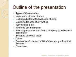 Outline of the presentation
 Types of Case studies
 Importance of case studies
 Undergraduate/ MBA level case studies
 Guideline for case study writing
 Developing a plot
 Where to get information
 How to get commitment from a company to write a real
case study
 Structure of a case study
 Q & A
 Comments of Harvard’s “Nike” case study – Practical
Session
 Discussion
10/2/2020 Presentation By Maxwell Ranasinghe
 