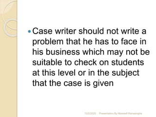Case writer should not write a
problem that he has to face in
his business which may not be
suitable to check on students
at this level or in the subject
that the case is given
10/2/2020 Presentation By Maxwell Ranasinghe
 