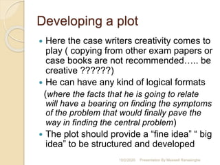 Developing a plot
 Here the case writers creativity comes to
play ( copying from other exam papers or
case books are not recommended….. be
creative ??????)
 He can have any kind of logical formats
(where the facts that he is going to relate
will have a bearing on finding the symptoms
of the problem that would finally pave the
way in finding the central problem)
 The plot should provide a “fine idea” “ big
idea” to be structured and developed
10/2/2020 Presentation By Maxwell Ranasinghe
 