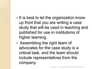  It is best to let the organization know
up front that you are writing a case
study that will be used in teaching and
published for use in institutions of
higher learning.
 Assembling the right team of
advocates for the case study is a
critical task, and the team should
include representatives from the
company.
10/2/2020 Presentation By Maxwell Ranasinghe
 