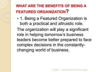 WHAT ARE THE BENEFITS OF BEING A
FEATURED ORGANIZATION?
 1. Being a Featured Organization is
both a practical and altruistic role.
The organization will play a significant
role in helping tomorrow’s business
leaders become better prepared to face
complex decisions in the constantly-
changing world of business.
10/2/2020 Presentation By Maxwell Ranasinghe
 