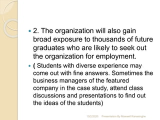  2. The organization will also gain
broad exposure to thousands of future
graduates who are likely to seek out
the organization for employment.
 ( Students with diverse experience may
come out with fine answers. Sometimes the
business managers of the featured
company in the case study, attend class
discussions and presentations to find out
the ideas of the students)
10/2/2020 Presentation By Maxwell Ranasinghe
 