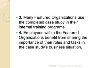  3. Many Featured Organizations use
the completed case study in their
internal training programs.
 4. Employees within the Featured
Organizations benefit from sharing the
importance of their roles and tasks in
the case study’s business situation.
10/2/2020 Presentation By Maxwell Ranasinghe
 