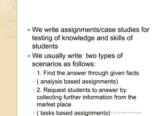  We write assignments/case studies for
testing of knowledge and skills of
students
 We usually write two types of
scenarios as follows:
◦ 1. Find the answer through given facts
◦ ( analysis based assignments)
◦ 2. Request students to answer by
collecting further information from the
market place
◦ ( tasks based assignments)10/2/2020 Presentation By Maxwell Ranasinghe
 