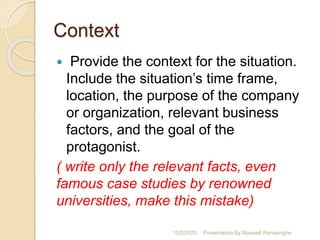 Context
 Provide the context for the situation.
Include the situation’s time frame,
location, the purpose of the company
or organization, relevant business
factors, and the goal of the
protagonist.
( write only the relevant facts, even
famous case studies by renowned
universities, make this mistake)
10/2/2020 Presentation By Maxwell Ranasinghe
 