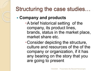 Structuring the case studies…
 Company and products
A brief historical setting of the
company, its product lines,
brands, status in the market place,
market share etc.
Consider depicting the structure,
culture and resources of the of the
company or organization, if it has
any bearing on the story that you
are going to present
10/2/2020 Presentation By Maxwell Ranasinghe
 