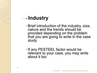  - Industry
Brief introduction of the industry, size,
nature and the trends should be
provided depending on the problem
that you are going to write in the case
study
If any PESTEEL factor would be
relevant to your case, you may write
about it too
.
10/2/2020 Presentation By Maxwell Ranasinghe
 