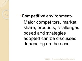 Competitive environment-
Major competitors, market
share, products, challenges
posed and strategies
adopted can be discussed
depending on the case
10/2/2020 Presentation By Maxwell Ranasinghe
 