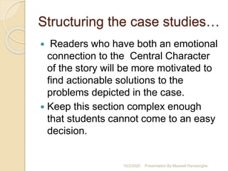 Structuring the case studies…
 Readers who have both an emotional
connection to the Central Character
of the story will be more motivated to
find actionable solutions to the
problems depicted in the case.
 Keep this section complex enough
that students cannot come to an easy
decision.
10/2/2020 Presentation By Maxwell Ranasinghe
 