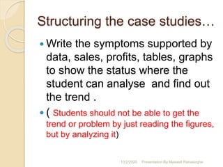 Structuring the case studies…
 Write the symptoms supported by
data, sales, profits, tables, graphs
to show the status where the
student can analyse and find out
the trend .
 ( Students should not be able to get the
trend or problem by just reading the figures,
but by analyzing it)
10/2/2020 Presentation By Maxwell Ranasinghe
 
