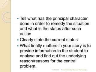  Tell what has the principal character
done in order to remedy the situation
and what is the status after such
action
 Clearly state the current status
 What finally matters in your story is to
provide information to the student to
analyse and find out the underlying
reason/reasons for the central
problem.
10/2/2020 Presentation By Maxwell Ranasinghe
 