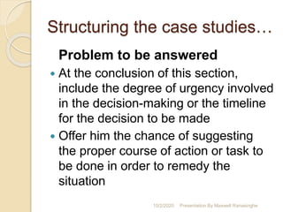 Structuring the case studies…
Problem to be answered
 At the conclusion of this section,
include the degree of urgency involved
in the decision-making or the timeline
for the decision to be made
 Offer him the chance of suggesting
the proper course of action or task to
be done in order to remedy the
situation
10/2/2020 Presentation By Maxwell Ranasinghe
 