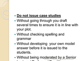  Do not issue case studies
 Without going through you draft
several times to ensure it is in line with
your plot.
 Without checking spelling and
grammar
 Without developing your own model
answer before it is issued to the
students.
 Without being moderated by a Senior10/2/2020 Presentation By Maxwell Ranasinghe
 