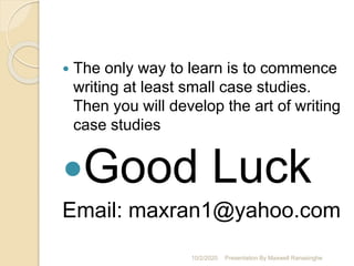  The only way to learn is to commence
writing at least small case studies.
Then you will develop the art of writing
case studies
Good Luck
Email: maxran1@yahoo.com
10/2/2020 Presentation By Maxwell Ranasinghe
 