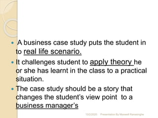  A business case study puts the student in
to real life scenario.
 It challenges student to apply theory he
or she has learnt in the class to a practical
situation.
 The case study should be a story that
changes the student’s view point to a
business manager’s
10/2/2020 Presentation By Maxwell Ranasinghe
 