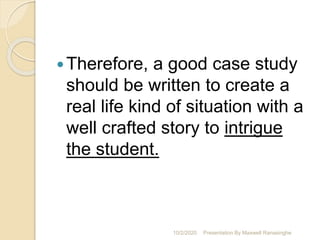 Therefore, a good case study
should be written to create a
real life kind of situation with a
well crafted story to intrigue
the student.
10/2/2020 Presentation By Maxwell Ranasinghe
 