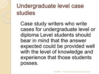 Undergraduate level case
studies
Case study writers who write
cases for undergraduate level or
diploma Level students should
bear in mind that the answer
expected could be provided well
with the level of knowledge and
experience that those students
posses.
10/2/2020 Presentation By Maxwell Ranasinghe
 