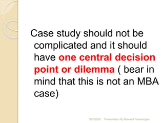 Case study should not be
complicated and it should
have one central decision
point or dilemma ( bear in
mind that this is not an MBA
case)
10/2/2020 Presentation By Maxwell Ranasinghe
 