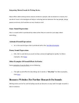 Integrating Musical Sounds In Writing Stories

Music effect while writing stories arouses emotion in people. Like we observe in movies, the
sounds of music in the background helps in reducing barriers between the two people, brings
passion and most of all soothes out any situation at all.

Scary Sound Expressions
Hiss is a sound which is produced by snakes when they are scared or just angry about
something.

Animated Sound Expressions


Jar is the sound of guns that is produced with a fire. See More Examples

Funny Sound Expressions


Heh, heh is used when you want to show someone laughing but quietly. For More
examples, Click Here.

Other Examples Of Sound Effects In Stories
Some examples of sound effects are as following:



The right sound effect for describing rain in stories is “drip drop” For More examples,
Click Here.

Resource Websites For Further Research On Sounds
Writing stories can be fun and including sounds can become an easy task if enough research is
done in advance.

 