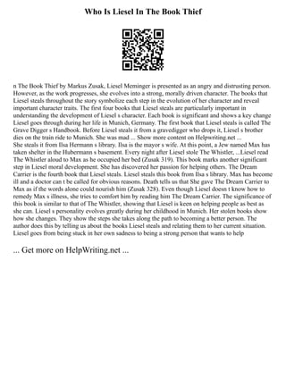 Who Is Liesel In The Book Thief
n The Book Thief by Markus Zusak, Liesel Meminger is presented as an angry and distrusting person.
However, as the work progresses, she evolves into a strong, morally driven character. The books that
Liesel steals throughout the story symbolize each step in the evolution of her character and reveal
important character traits. The first four books that Liesel steals are particularly important in
understanding the development of Liesel s character. Each book is significant and shows a key change
Liesel goes through during her life in Munich, Germany. The first book that Liesel steals is called The
Grave Digger s Handbook. Before Liesel steals it from a gravedigger who drops it, Liesel s brother
dies on the train ride to Munich. She was mad ... Show more content on Helpwriting.net ...
She steals it from Ilsa Hermann s library. Ilsa is the mayor s wife. At this point, a Jew named Max has
taken shelter in the Hubermann s basement. Every night after Liesel stole The Whistler, ...Liesel read
The Whistler aloud to Max as he occupied her bed (Zusak 319). This book marks another significant
step in Liesel moral development. She has discovered her passion for helping others. The Dream
Carrier is the fourth book that Liesel steals. Liesel steals this book from Ilsa s library. Max has become
ill and a doctor can t be called for obvious reasons. Death tells us that She gave The Dream Carrier to
Max as if the words alone could nourish him (Zusak 328). Even though Liesel doesn t know how to
remedy Max s illness, she tries to comfort him by reading him The Dream Carrier. The significance of
this book is similar to that of The Whistler, showing that Liesel is keen on helping people as best as
she can. Liesel s personality evolves greatly during her childhood in Munich. Her stolen books show
how she changes. They show the steps she takes along the path to becoming a better person. The
author does this by telling us about the books Liesel steals and relating them to her current situation.
Liesel goes from being stuck in her own sadness to being a strong person that wants to help
... Get more on HelpWriting.net ...
 
