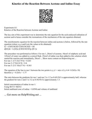 Kinetics of the Reaction Between Acetone and Iodine Essay
Experiment A1:
Kinetics of the Reaction between Acetone and Iodine
The key aim of this experiment was to determine the rate equation for the acid catalysed iodination of
acetone and to hence consider the insinuations of the mechanism of the rate equation obtained.
The stoichiometric equation for the reaction between iodine and acetone is below, followed by the rate
equation (where x,y,z and k are the values to be obtained):
I2 + CH3COCH3 CH3COCH2I + HI
d[I2]/dt = k [I2]x [CH3COCH3]y [H+]z
The procedure was performed as follows: For run 1, 20cm3 of acetone, 10cm3 of sulphuric acid and
145cm3 of water was added to a conical flask. 25cm3 of iodine was then added to this solution which
started the reaction and immediately, 20cm3 ... Show more content on Helpwriting.net ...
For run 1: (5 5.5)/(7.9 6) = 0.263
For run 2: (7 9)/(14 9) = 0.4
For run 3: (5.5 10)/(17 9) = 0.563
The equation of the line in run 1 between the two points is y y1 = m(x x1) y 4.4= 0.263(x 10)
therefore y = 0.263x + 1.77
The ratio between the gradients for run 1 and run 2 is 1:2 as 0.4/0.263 is approximately half, whereas
the gradient for runs 2 and 3 is 3:2 as 0.563/0.4 is approximately 1.5.
Initial concentration of iodine in run 1:
Using M1V1=M2V2
Initial undiluted conc of iodine = 0.05M and volume of undiluted
... Get more on HelpWriting.net ...
 
