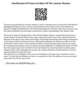 Glorification Of Nature In Rime Of The Ancient Mariner
The power and glorification of nature and how it can be a spiritual source of renewal for individuals is
highlighted through the works of artists of the Romantic period. Rime of the Ancient Mariner by
Samuel Coleridge and Blueback by Tim Winton both display the influences that nature can have on an
individual, spiritually and emotionally, and presents a clearer understanding of the natural world.
The poem by Samuel Coleridge, Rime of the Ancient Mariner depicts a strong belief and interest in
nature and how the natural world can be a place where God can be found. The contrast between the
language of the quotes slimy things and O happy living things demonstrates this change in perspective
as the narrator realises the beauty of nature. During his punishment, the Mariner was able to see the
real beauty of nature and as a result, he had the ability to rejoice and pray about what he was seeing.
By recognising the elegance in the environment that surrounded him, it enabled the Mariner to be free
from his imprisonment. Like the belief in God, the Mariner first feared but finally loved the natural
elements of the world. Throughout the journey, the wonder and beauty of nature and how it can be a
spiritual finding is brought into focus.
Through the use of a metaphor in the quote As if it had been a Christian soul, we hailed it in God s
name. it reveals that the albatross was seen as a connection to God. The albatross was seen as a good
omen and it was the first sign of life
... Get more on HelpWriting.net ...
 