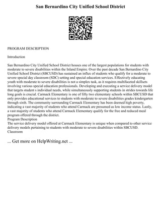 San Bernardino City Unified School District
PROGRAM DESCRIPTION
Introduction
San Bernardino City Unified School District houses one of the largest populations for students with
moderate to severe disabilities within the Inland Empire. Over the past decade San Bernardino City
Unified School District (SBCUSD) has sustained an influx of students who qualify for a moderate to
severe special day classroom (SDC) setting and special education services. Effectively educating
youth with moderate to severe disabilities is not a simplex task, as it requires multifaceted skillsets
involving various special education professionals. Developing and executing a service delivery model
that targets student s individual needs, while simultaneously supporting students in strides towards life
long goals is crucial. Carmack Elementary is one of fifty two elementary schools within SBCUSD that
only provides educational services to students with moderate to severe disabilities grades kindergarten
through sixth. The community surrounding Carmack Elementary has been deemed high poverty,
indicating a vast majority of students who attend Carmack are presumed as low income status. Lastly,
a vast majority of students who attend Carmack Elementary qualify for the free and reduced meal
program offered through the district.
Program Description
The service delivery model offered at Carmack Elementary is unique when compared to other service
delivery models pertaining to students with moderate to severe disabilities within SBCUSD.
Classroom
... Get more on HelpWriting.net ...
 