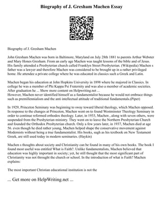 Biography of J. Gresham Machen Essay
Biography of J. Gresham Machen
John Gresham Machen was born in Baltimore, Maryland on July 28th 1881 to parents Arthur Webster
and Mary Hones Gresham. From an early age Machen was taught lessons of the bible and of Jesus.
His family attended a Presbyterian church called Franklyn Street Presbyterian. (Wikipedia) Machen s
father was a lawyer and therefore Machen was considered to be brought up in a rather privileged
home. He attendee a private college where he was educated in classics such a Greek and Latin.
Machen began his education at John Hopkins University in 1898 where he majored in Classics. In
college he was a member of Phi Kappa Psi Fraternity and was also a member of academic societies.
After graduation he ... Show more content on Helpwriting.net ...
However, Machen never identified himself as a fundamentalist because he would not embrace things
such as premillennialism and the anti intellectual attitude of traditional fundamentals.(Piper)
In 1929, Princeton Seminary was beginning to sway toward liberal theology, which Machen opposed.
In response to the changes at Princeton, Machen went on to found Westminster Theology Seminary in
order to continue reformed orthodox theology. Later, in 1933, Machen , along with seven others, were
suspended from the Presbyterian ministry. They went on to leave the Northern Presbyterian Church
and founded the Orthodox Presbyterian church. Only a few years later, in 1937, Machen died at age
56. even though he died rather young, Machen helped shape the conservative movement against
Modernists without being a true fundamentalist. His books, sugh as his textbook on New Testament
Greek, are still used today in modern seminaries. (Haykin)
Machen s thoughts about society and Christianity can be found in many of his own books. The book I
found most useful was entitled What is Faith?. Unlike fundamentalists, Machen believed that
education was highly important in society; yet, he still thought that the most significant part of
Christianity was not throught the church or school. In the introduction of what is Faith? Machen
explains:
The most important Christian educational institution is not the
... Get more on HelpWriting.net ...
 