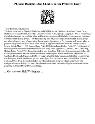 Physical Discipline And Child Behavior Problems Essay
Topic/ Rationale/ Hypothesis
The topic in the article Physical Discipline and Child Behavior Problems: A study of Ethnic Group
Differences by Jodi Polaha, Robert E. Larzelere, Steven K. Sharpio and Gregory S. Petit is researching
the relation between parental discipline and how it relates to the child s behavior expression problems
within different ethnic groups. They re addressing how physical discipline in different ethnic groups
can affect children s way of expressing themselves in distinct ways. Previous research shows when a
parent s discipline is abusive then it often results in aggressive behavior from the child (Cicchetti,
Lynch, Shonk, Manly, 1992; Dodge, Bates Pettit, 1990; Strassberg, Dodge, Pettit, 1994). Although, if
the discipline is not abusive then the child is less likely to be aggressive (Gershoff, 2002; Strassberg,
Dodge, Bates, Pettit, 1992). In another study it was found that different ethnic groups react differently
to discipline between African American children and European American children (Baumrind,1972;
Lamborn, Dornbusch, Steinberg,1996). Five years after the study was conducted it had been reported
that European American children got into more fights than the African American children (Gunnoe
Mariner, 1997). Even though the study s have factual results, there have been researchers who
disagree with their findings because of the bias circumstances such as having distinct ethnicities and
parenting methods (Deater Deckard, Dodge,
... Get more on HelpWriting.net ...
 
